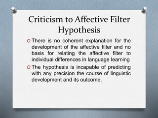 Criticism to Affective Filter 
Hypothesis 
O There is no coherent explanation for the 
development of the affective filter and no 
basis for relating the affective filter to 
individual differences in language learning 
O The hypothesis is incapable of predicting 
with any precision the course of linguistic 
development and its outcome. 
 