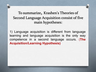 To summarize, Krashen's Theories of 
Second Language Acquisition consist of five 
main hypotheses: 
1) Language acquisition is different from language 
learning and language acquisition is the only way 
competence in a second language occurs. (The 
Acquisition/Learning Hypothesis) 
 