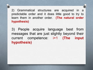 2) Grammatical structures are acquired in a 
predictable order and it does little good to try to 
learn them in another order. (The natural order 
hypothesis) 
3) People acquire language best from 
messages that are just slightly beyond their 
current competence: i+1 (The input 
hypothesis) 
 