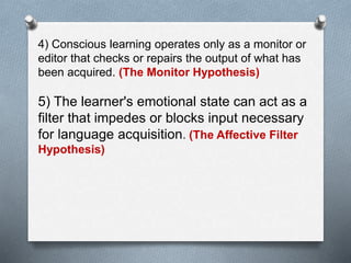 4) Conscious learning operates only as a monitor or 
editor that checks or repairs the output of what has 
been acquired. (The Monitor Hypothesis) 
5) The learner's emotional state can act as a 
filter that impedes or blocks input necessary 
for language acquisition. (The Affective Filter 
Hypothesis) 
 