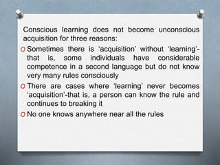 Conscious learning does not become unconscious 
acquisition for three reasons: 
O Sometimes there is ‘acquisition’ without ‘learning’- 
that is, some individuals have considerable 
competence in a second language but do not know 
very many rules consciously 
O There are cases where ‘learning’ never becomes 
‘acquisition’-that is, a person can know the rule and 
continues to breaking it 
O No one knows anywhere near all the rules 
 