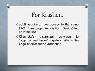 For Krashen, 
O adult acquirers have access to the same 
LAD (Language Acquisition Device)that 
children use. 
O Chomsky’s distinction between to 
‘cognize’ and ‘know’ is quite similar to the 
acquisition-learning distinction. 
 
