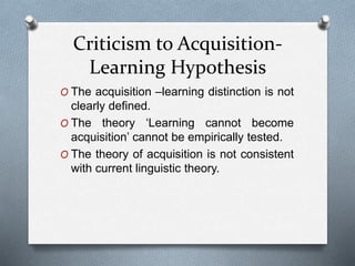 Criticism to Acquisition- 
Learning Hypothesis 
O The acquisition –learning distinction is not 
clearly defined. 
O The theory ‘Learning cannot become 
acquisition’ cannot be empirically tested. 
O The theory of acquisition is not consistent 
with current linguistic theory. 
 