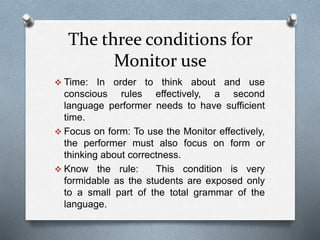 The three conditions for 
Monitor use 
 Time: In order to think about and use 
conscious rules effectively, a second 
language performer needs to have sufficient 
time. 
 Focus on form: To use the Monitor effectively, 
the performer must also focus on form or 
thinking about correctness. 
 Know the rule: This condition is very 
formidable as the students are exposed only 
to a small part of the total grammar of the 
language. 
 