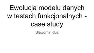 Ewolucja modelu danych
w testach funkcjonalnych -
case study
Sławomir Kluz
 