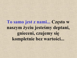 To samo jest z nami...  Często w naszym życiu jesteśmy deptani, gnieceni, czujemy się kompletnie bez wartości... 