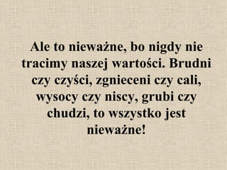 Ale to nieważne, bo nigdy nie tracimy naszej wartości. Bru d ni czy czyści, zgnieceni czy cali, wysocy czy niscy, grubi czy chudzi, to wszystko jest nieważne! 