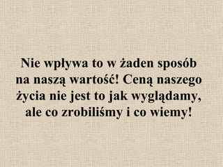 Nie wpływa to w żaden sposób na naszą wartość! Ceną naszego życia nie jest to jak wyglądamy, ale co zrobiliśmy i co wiemy! 