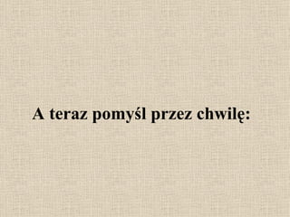 A teraz pomyśl przez chwilę: 