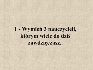 1 -  Wymień 3 nauczycieli, którym wiele do dziś zawdzięczasz. . 