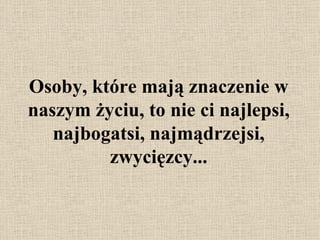 Osoby, które mają znaczenie w naszym życiu, to nie ci najlepsi, najbogatsi, najmądrzejsi, zwycięzcy... 