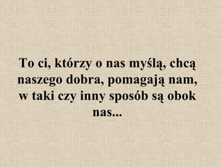 To ci, którzy o nas myślą, chcą naszego dobra,  pomagają nam,  w taki czy inny sposób są obok nas... 