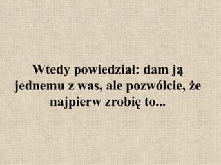 Wtedy powiedział: dam ją jednemu z was, ale pozwólcie, że najpierw zrobię to ... 
