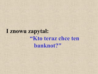 I znowu zapytał:  “Kto teraz chce ten banknot?" 