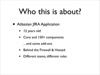 Who this is about?
• Atlassian JIRA Application
•
•

12 years old
Core and 150+ components
... and some add-ons

•
•

Behi...