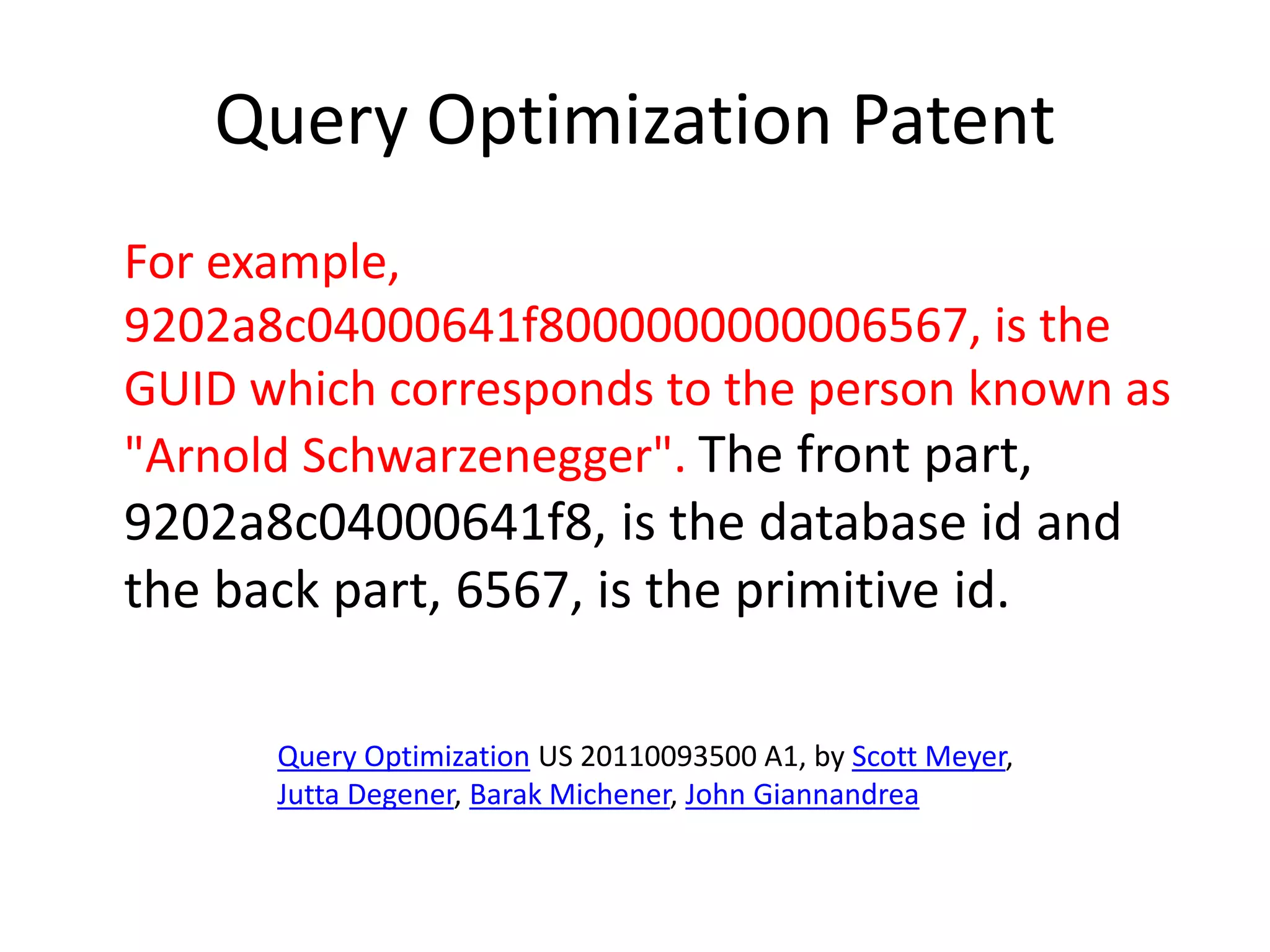 Query Optimization Patent
For example,
9202a8c04000641f8000000000006567, is the
GUID which corresponds to the person known as
"Arnold Schwarzenegger". The front part,
9202a8c04000641f8, is the database id and
the back part, 6567, is the primitive id.
Query Optimization US 20110093500 A1, by Scott Meyer,
Jutta Degener, Barak Michener, John Giannandrea
 