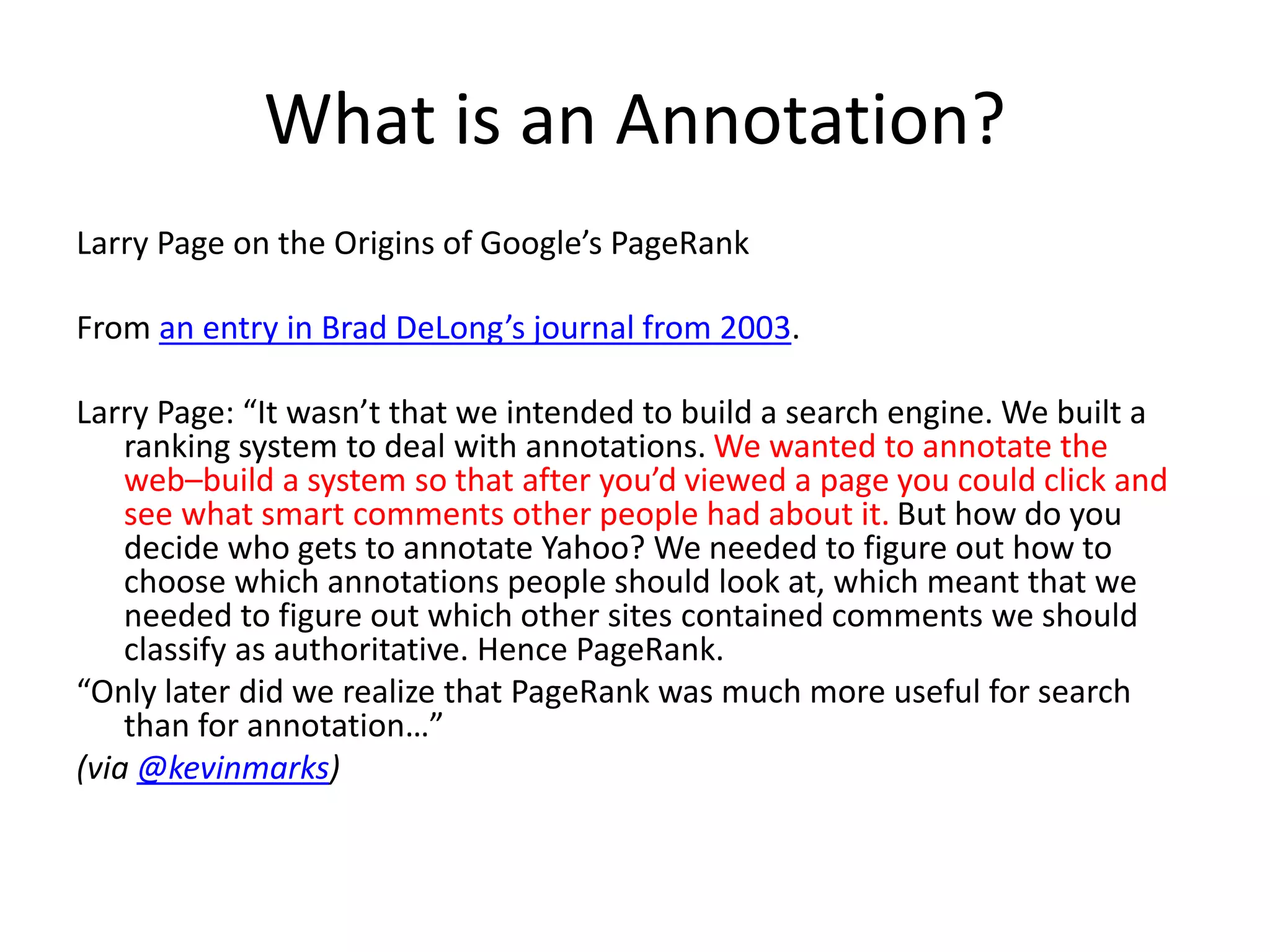 What is an Annotation?
Larry Page on the Origins of Google’s PageRank
From an entry in Brad DeLong’s journal from 2003.
Larry Page: “It wasn’t that we intended to build a search engine. We built a
ranking system to deal with annotations. We wanted to annotate the
web–build a system so that after you’d viewed a page you could click and
see what smart comments other people had about it. But how do you
decide who gets to annotate Yahoo? We needed to figure out how to
choose which annotations people should look at, which meant that we
needed to figure out which other sites contained comments we should
classify as authoritative. Hence PageRank.
“Only later did we realize that PageRank was much more useful for search
than for annotation…”
(via @kevinmarks)
 