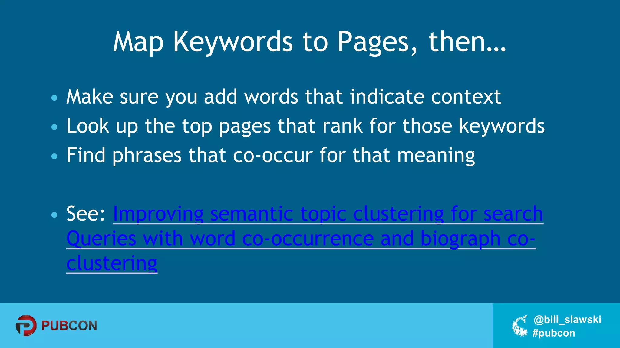 #pubcon
@bill_slawski
Map Keywords to Pages, then…
• Make sure you add words that indicate context
• Look up the top pages that rank for those keywords
• Find phrases that co-occur for that meaning
• See: Improving semantic topic clustering for search
Queries with word co-occurrence and biograph co-
clustering
 
