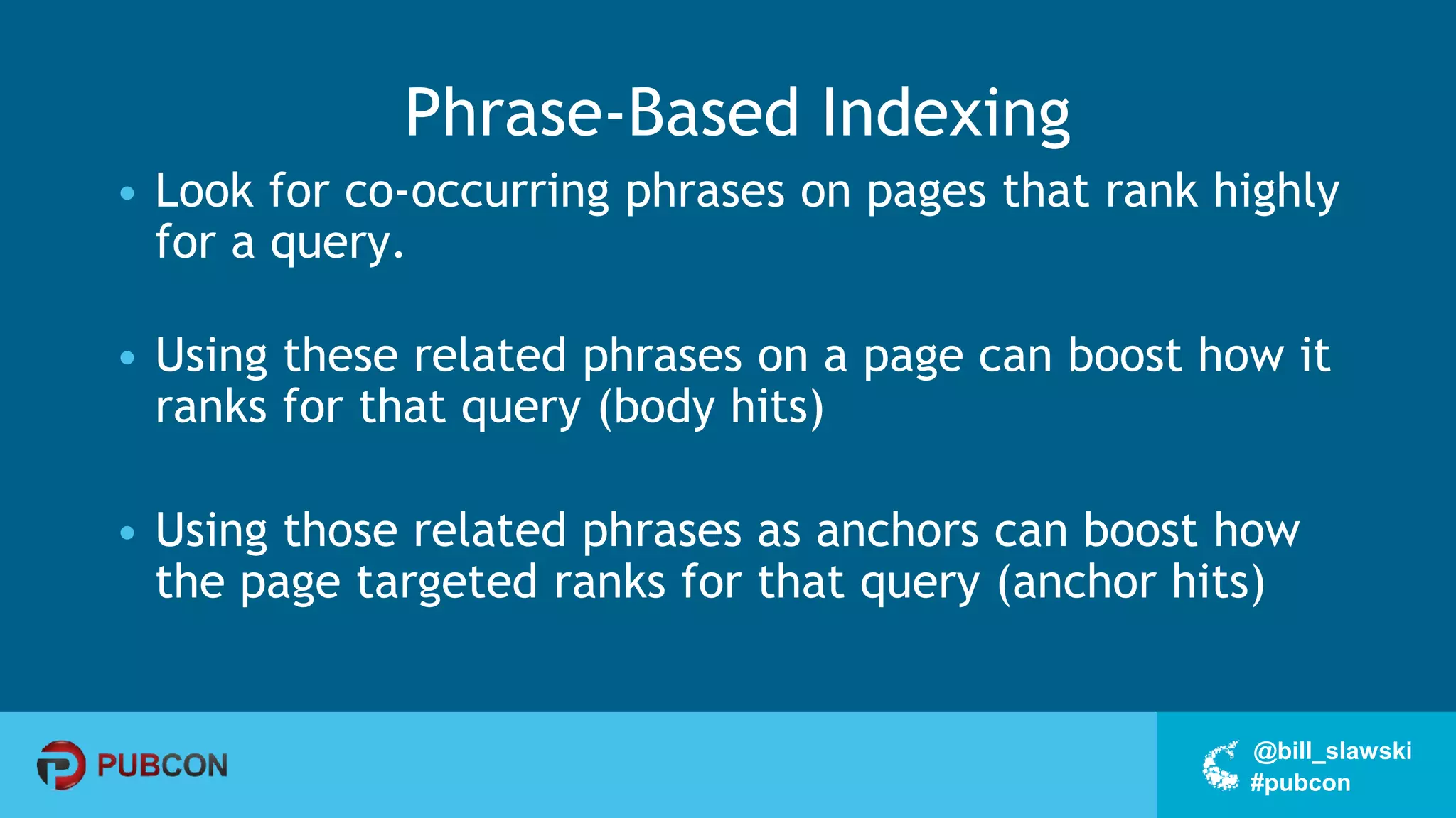 #pubcon
@bill_slawski
Phrase-Based Indexing
• Look for co-occurring phrases on pages that rank highly
for a query.
• Using these related phrases on a page can boost how it
ranks for that query (body hits)
• Using those related phrases as anchors can boost how
the page targeted ranks for that query (anchor hits)
 