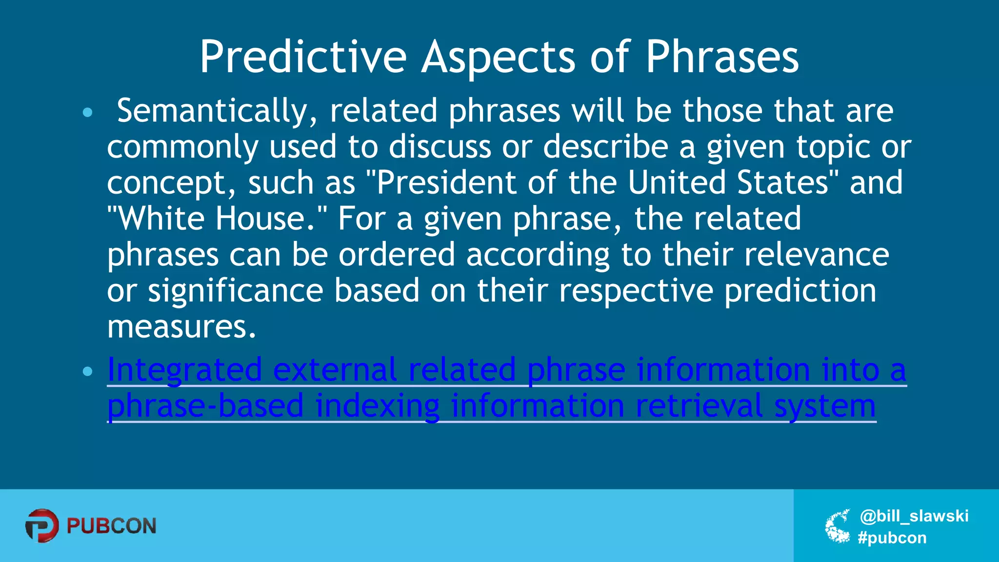 #pubcon
@bill_slawski
Predictive Aspects of Phrases
• Semantically, related phrases will be those that are
commonly used to discuss or describe a given topic or
concept, such as "President of the United States" and
"White House." For a given phrase, the related
phrases can be ordered according to their relevance
or significance based on their respective prediction
measures.
• Integrated external related phrase information into a
phrase-based indexing information retrieval system
 