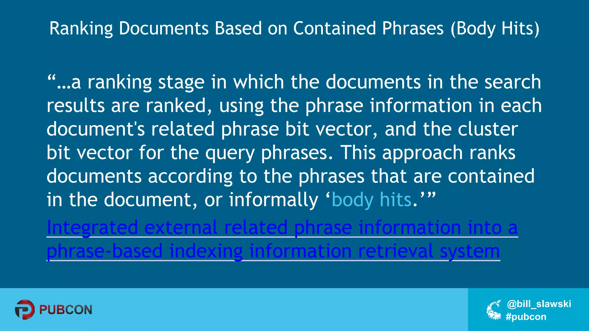 #pubcon
@bill_slawski
Ranking Documents Based on Contained Phrases (Body Hits)
“…a ranking stage in which the documents in the search
results are ranked, using the phrase information in each
document's related phrase bit vector, and the cluster
bit vector for the query phrases. This approach ranks
documents according to the phrases that are contained
in the document, or informally ‘body hits.’”
Integrated external related phrase information into a
phrase-based indexing information retrieval system
 