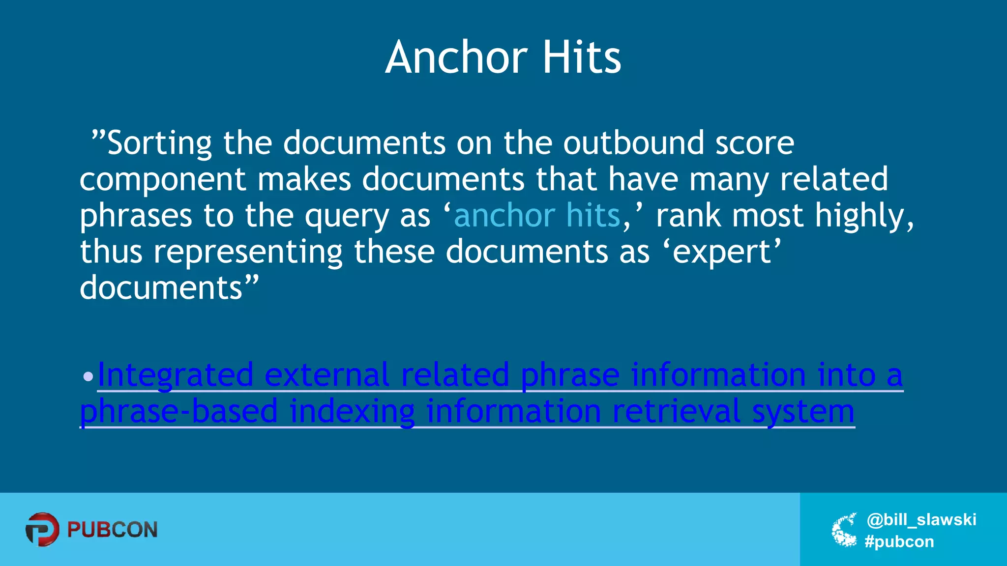 #pubcon
@bill_slawski
Anchor Hits
”Sorting the documents on the outbound score
component makes documents that have many related
phrases to the query as ‘anchor hits,’ rank most highly,
thus representing these documents as ‘expert’
documents”
•Integrated external related phrase information into a
phrase-based indexing information retrieval system
 