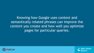 #pubcon
@bill_slawski
Knowing how Google uses context and
semantically related phrases can improve the
content you create and how well you optimize
pages for particular queries.
 