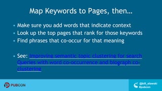 #pubcon
@bill_slawski
Map Keywords to Pages, then…
• Make sure you add words that indicate context
• Look up the top pages that rank for those keywords
• Find phrases that co-occur for that meaning
• See: Improving semantic topic clustering for search
Queries with word co-occurrence and biograph co-
clustering
 