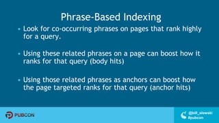 #pubcon
@bill_slawski
Phrase-Based Indexing
• Look for co-occurring phrases on pages that rank highly
for a query.
• Using these related phrases on a page can boost how it
ranks for that query (body hits)
• Using those related phrases as anchors can boost how
the page targeted ranks for that query (anchor hits)
 