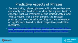 #pubcon
@bill_slawski
Predictive Aspects of Phrases
• Semantically, related phrases will be those that are
commonly used to discuss or describe a given topic or
concept, such as "President of the United States" and
"White House." For a given phrase, the related
phrases can be ordered according to their relevance
or significance based on their respective prediction
measures.
• Integrated external related phrase information into a
phrase-based indexing information retrieval system
 