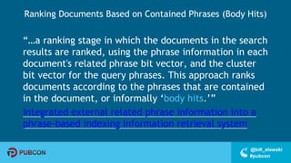 #pubcon
@bill_slawski
Ranking Documents Based on Contained Phrases (Body Hits)
“…a ranking stage in which the documents in the search
results are ranked, using the phrase information in each
document's related phrase bit vector, and the cluster
bit vector for the query phrases. This approach ranks
documents according to the phrases that are contained
in the document, or informally ‘body hits.’”
Integrated external related phrase information into a
phrase-based indexing information retrieval system
 