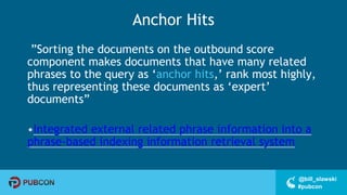 #pubcon
@bill_slawski
Anchor Hits
”Sorting the documents on the outbound score
component makes documents that have many related
phrases to the query as ‘anchor hits,’ rank most highly,
thus representing these documents as ‘expert’
documents”
•Integrated external related phrase information into a
phrase-based indexing information retrieval system
 