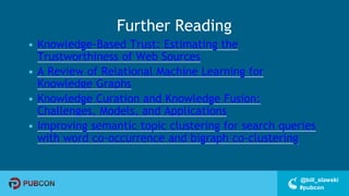 #pubcon
@bill_slawski
Further Reading
• Knowledge-Based Trust: Estimating the
Trustworthiness of Web Sources
• A Review of Relational Machine Learning for
Knowledge Graphs
• Knowledge Curation and Knowledge Fusion:
Challenges, Models, and Applications
• Improving semantic topic clustering for search queries
with word co-occurrence and bigraph co-clustering
 