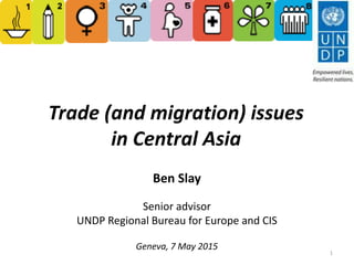 Trade (and migration) issues
in Central Asia
Ben Slay
Senior advisor
UNDP Regional Bureau for Europe and CIS
Geneva, 7 May 2015
1
 