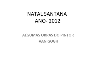 NATAL SANTANA
    ANO- 2012

ALGUMAS OBRAS DO PINTOR
      VAN GOGH
 