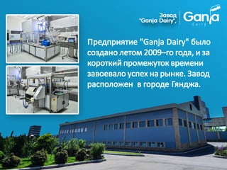 Предприятие "Ganja Dairy" было
создано летом 2009–го года, и за
короткий промежуток времени
завоевало успех на рынке. Завод
расположен в городе Гянджа.
 