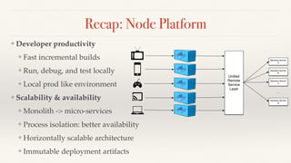 Recap: Node Platform
❖ Developer productivity
❖ Fast incremental builds
❖ Run, debug, and test locally
❖ Local prod like environment
❖ Scalability & availability
❖ Monolith -> micro-services
❖ Process isolation: better availability
❖ Horizontally scalable architecture
❖ Immutable deployment artifacts
Uniﬁed
Remote
Service
Layer
Backend Service
A
Backend Service
B
Backend Service
C
Backend Service
N
…
 