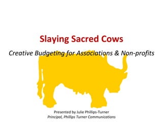 Creative Budgeting for Associations & Non-profits Presented by Julie Phillips-Turner Principal, Phillips Turner Communications Slaying Sacred Cows 