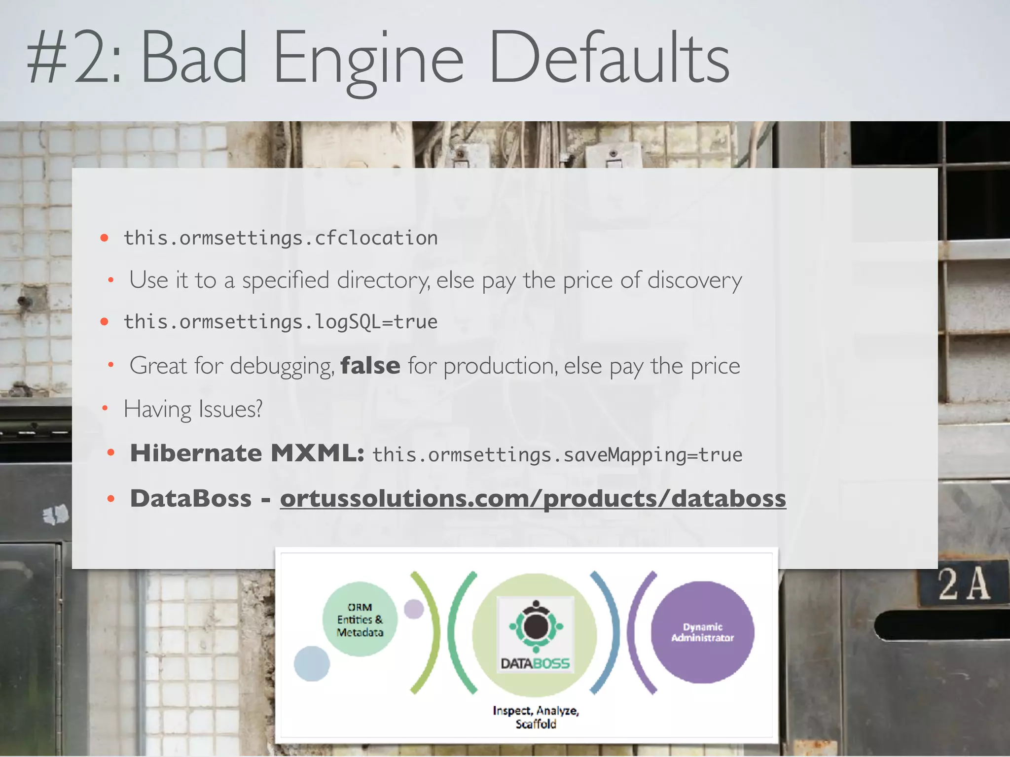 #2: Bad Engine Defaults
• this.ormsettings.cfclocation
• Use it to a speciﬁed directory, else pay the price of discovery
• this.ormsettings.logSQL=true
• Great for debugging, false for production, else pay the price
• Having Issues?
• Hibernate MXML: this.ormsettings.saveMapping=true
• DataBoss - ortussolutions.com/products/databoss
 