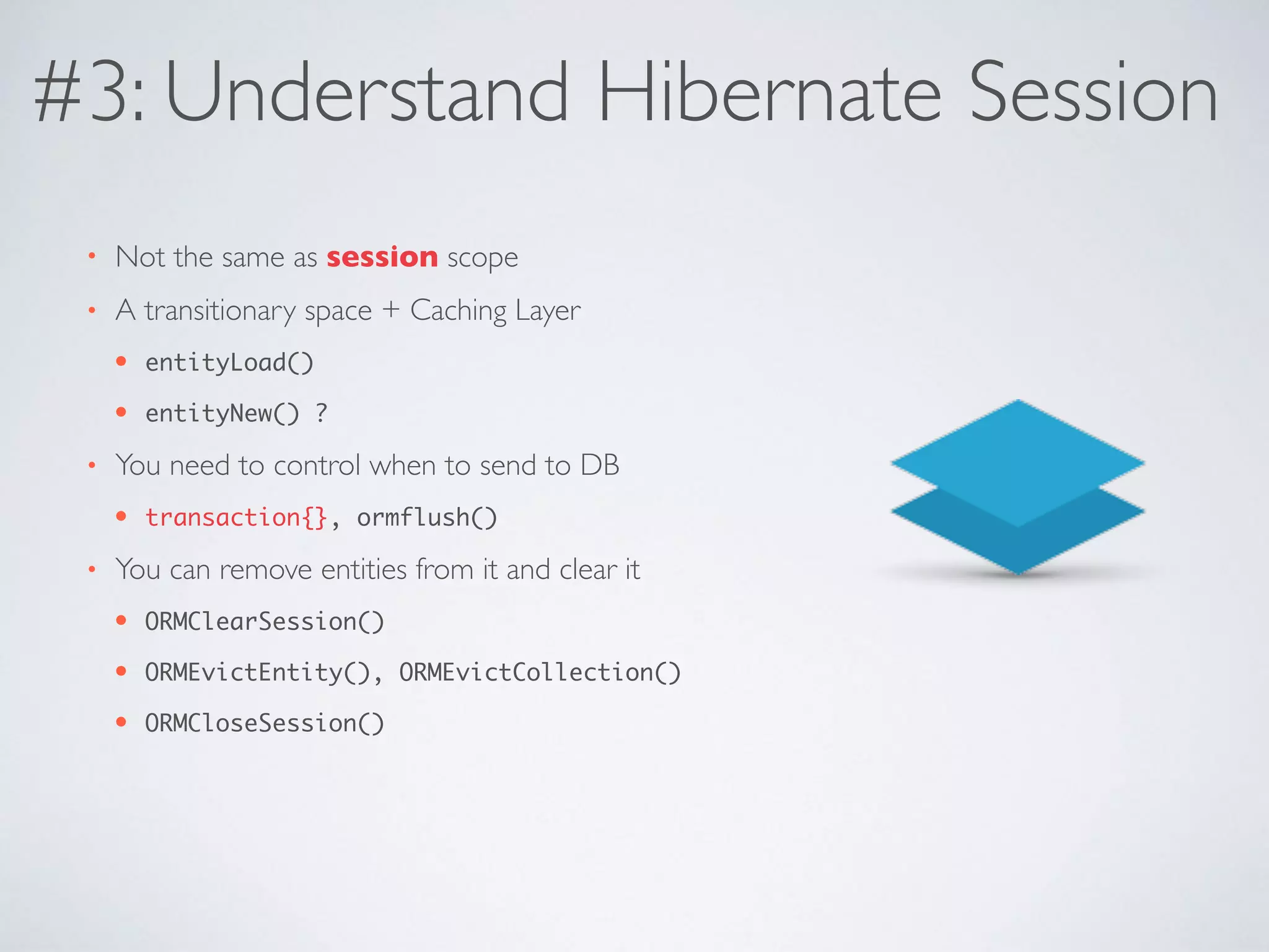 #3: Understand Hibernate Session
• Not the same as session scope
• A transitionary space + Caching Layer
• entityLoad()
• entityNew() ?
• You need to control when to send to DB
• transaction{}, ormflush()
• You can remove entities from it and clear it
• ORMClearSession()
• ORMEvictEntity(), ORMEvictCollection()
• ORMCloseSession()
 