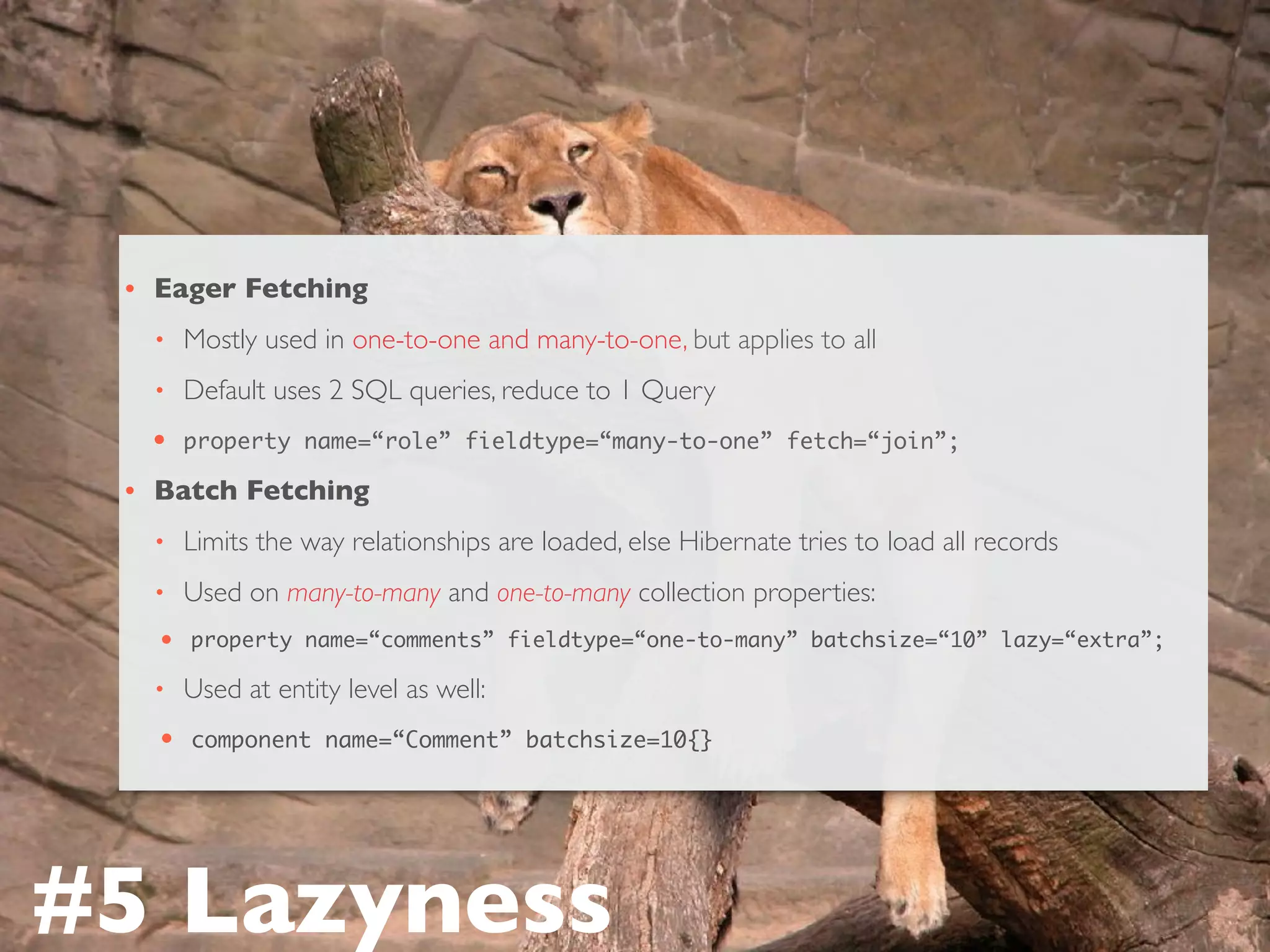 • Eager Fetching
• Mostly used in one-to-one and many-to-one, but applies to all
• Default uses 2 SQL queries, reduce to 1 Query
• property name=“role” fieldtype=“many-to-one” fetch=“join”;
• Batch Fetching
• Limits the way relationships are loaded, else Hibernate tries to load all records
• Used on many-to-many and one-to-many collection properties:
• property name=“comments” fieldtype=“one-to-many” batchsize=“10” lazy=“extra”;
• Used at entity level as well:
• component name=“Comment” batchsize=10{}
#5 Lazyness
 