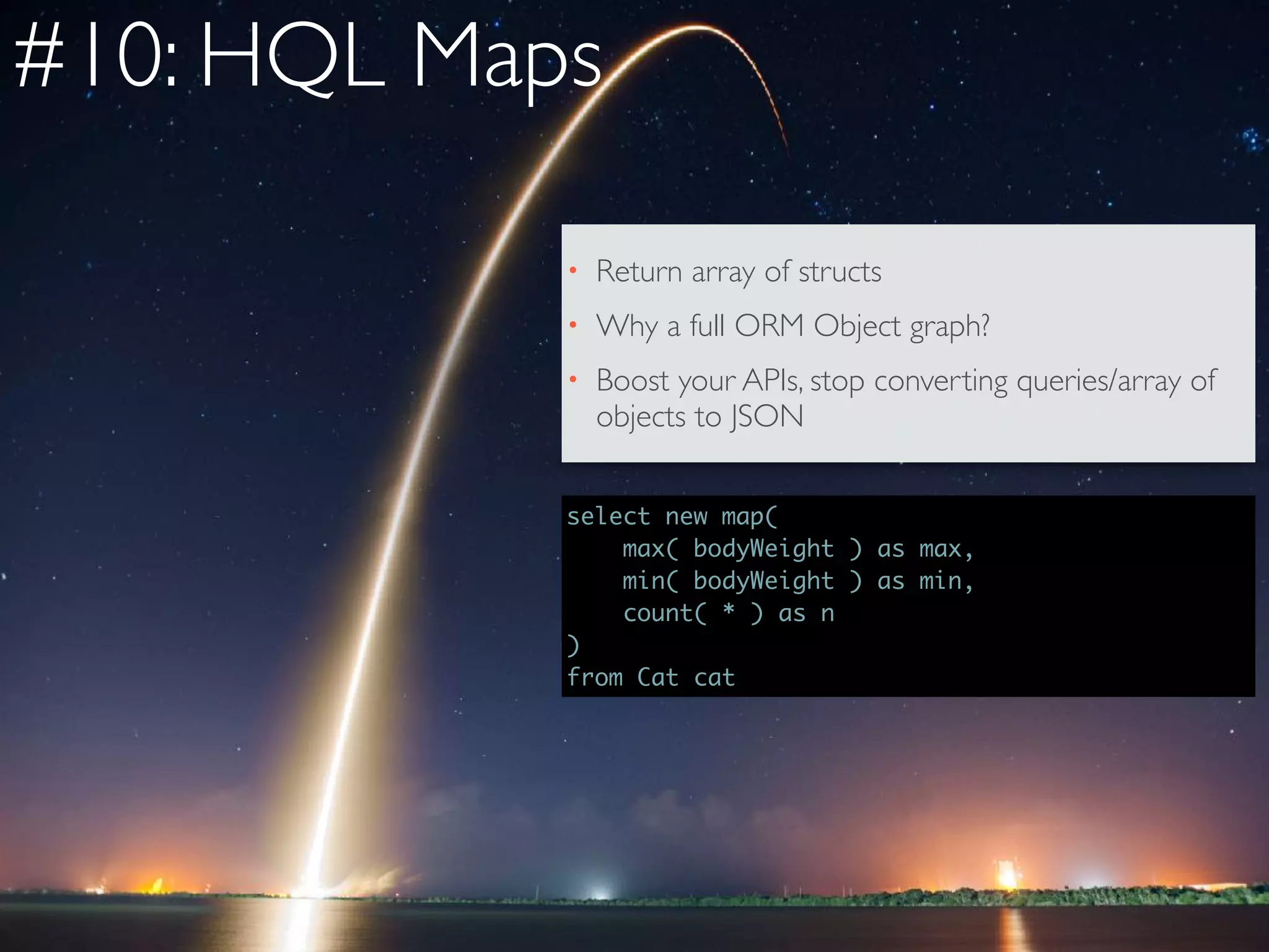 #10: HQL Maps
select new map(  
max( bodyWeight ) as max,  
min( bodyWeight ) as min,  
count( * ) as n
)
from Cat cat
• Return array of structs
• Why a full ORM Object graph?
• Boost your APIs, stop converting queries/array of
objects to JSON
 