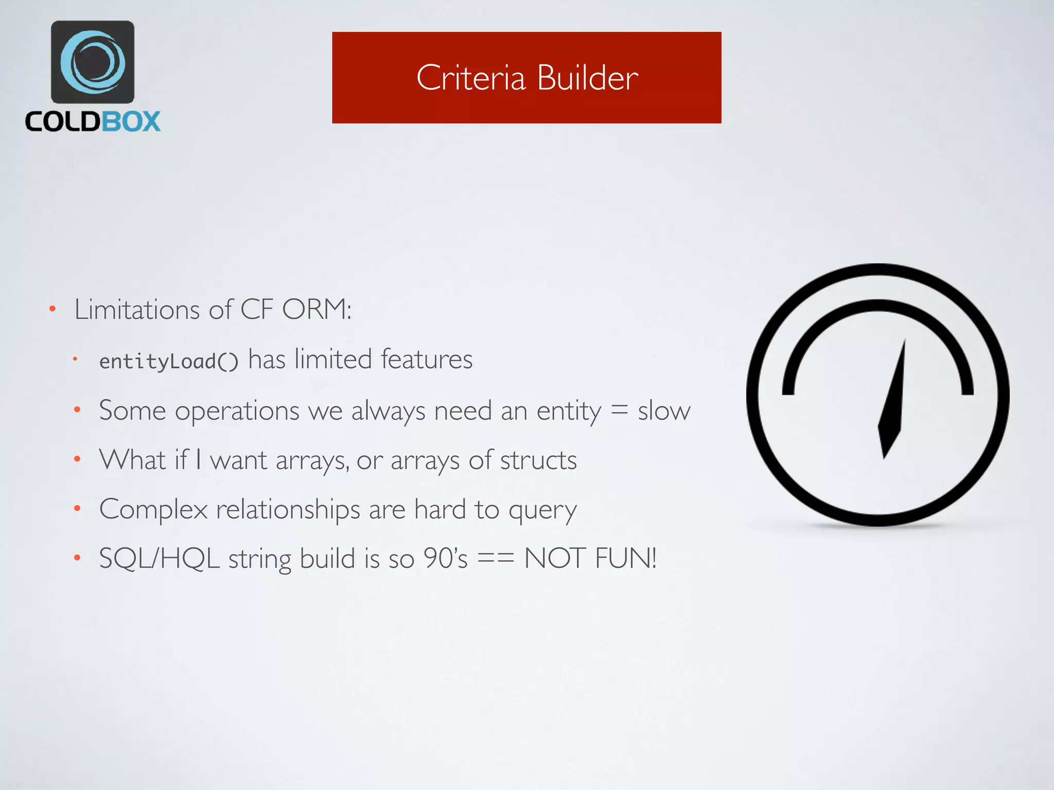Criteria Builder
• Limitations of CF ORM:
• entityLoad() has limited features
• Some operations we always need an entity = slow
• What if I want arrays, or arrays of structs
• Complex relationships are hard to query
• SQL/HQL string build is so 90’s == NOT FUN!
 