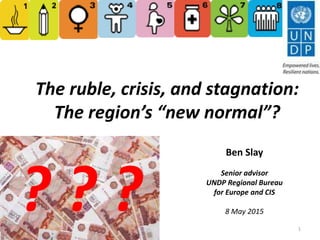 The ruble, crisis, and stagnation:
The region’s “new normal”?
1
? ? ?
Ben Slay
Senior advisor
UNDP Regional Bureau
for Europe and CIS
8 May 2015
 
