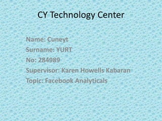 CY Technology Center

Name: Cuneyt
Surname: YURT
No: 284989
Supervisor: Karen Howells Kabaran
Topic: Facebook Analyticals
 