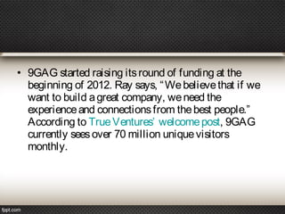 • 9GAG started raising its round of funding at the
beginning of 2012. Ray says, “ We believe that if we
want to build a great company, we need the
experience and connections from the best people.”
According to True Ventures’ welcome post, 9GAG
currently sees over 70 million unique visitors
monthly.

 