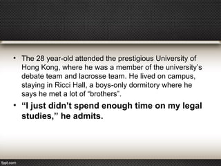 • The 28 year-old attended the prestigious University of
Hong Kong, where he was a member of the university’s
debate team and lacrosse team. He lived on campus,
staying in Ricci Hall, a boys-only dormitory where he
says he met a lot of “brothers”.

• “I just didn’t spend enough time on my legal
studies,” he admits.

 