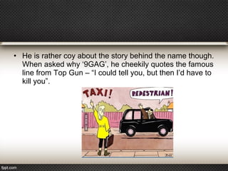 • He is rather coy about the story behind the name though.
When asked why ‘9GAG’, he cheekily quotes the famous
line from Top Gun – “I could tell you, but then I’d have to
kill you”.

 