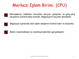 Merkezi İşlem Birimi (CPU)
Mikroişlemci, bellekten komutları okuyan, çalıştıran ve giriş-çıkış
cihazlarını kontrol eden birimdir. Bilgisayarın beynidir denilebilir.


Bilgisayar içerisinde olan işlem akışlarını kontrol eder ve düzenler.


Bütün matematiksel ve mantıksal işlemleri gerçekleştirir.




                      Bilgisayar Mühendisliğine Giriş              11
 