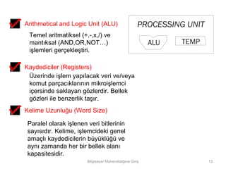 Arithmetical and Logic Unit (ALU)                     PROCESSING UNIT
 Temel aritmatiksel (+,-,x,/) ve
 mantıksal (AND,OR,NOT…)                                  ALU   TEMP
 işlemleri gerçekleştiri.

Kaydediciler (Registers)
 Üzerinde işlem yapılacak veri ve/veya
 komut parçacıklarının mikroişlemci
 içersinde saklayan gözlerdir. Bellek
 gözleri ile benzerlik taşır.
Kelime Uzunluğu (Word Size)

 Paralel olarak işlenen veri bitlerinin
 sayısıdır. Kelime, işlemcideki genel
 amaçlı kaydedicilerin büyüklüğü ve
 aynı zamanda her bir bellek alanı
 kapasitesidir.
                        Bilgisayar Mühendisliğine Giriş                 13
 